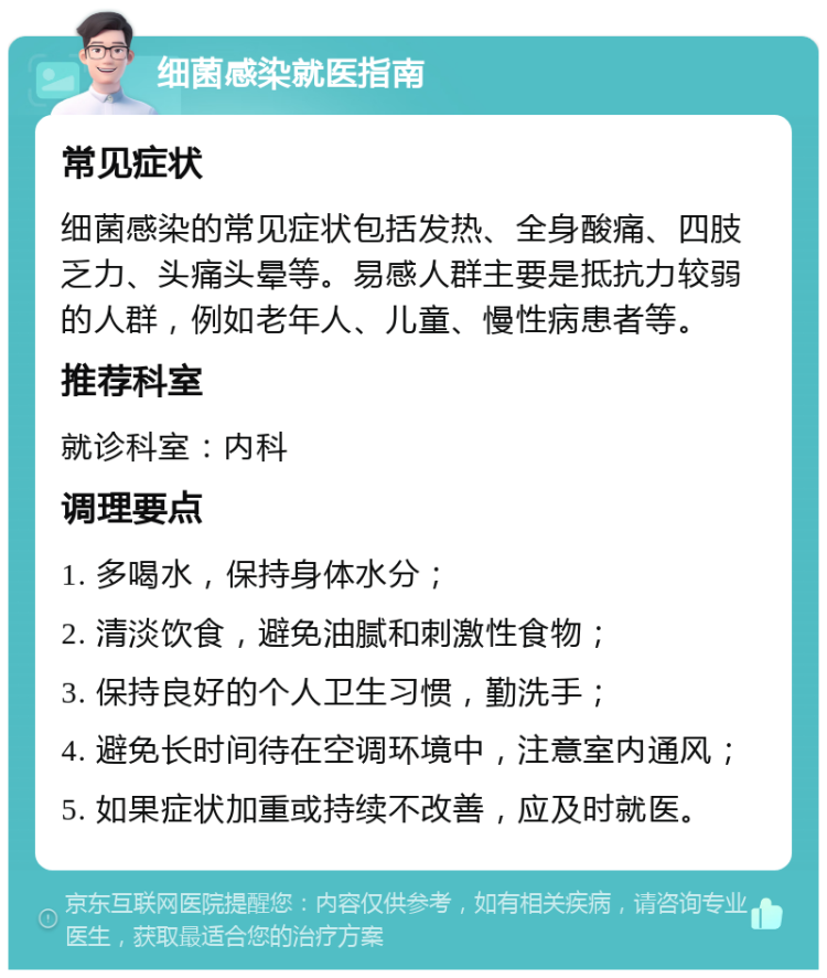 细菌感染就医指南 常见症状 细菌感染的常见症状包括发热、全身酸痛、四肢乏力、头痛头晕等。易感人群主要是抵抗力较弱的人群，例如老年人、儿童、慢性病患者等。 推荐科室 就诊科室：内科 调理要点 1. 多喝水，保持身体水分； 2. 清淡饮食，避免油腻和刺激性食物； 3. 保持良好的个人卫生习惯，勤洗手； 4. 避免长时间待在空调环境中，注意室内通风； 5. 如果症状加重或持续不改善，应及时就医。