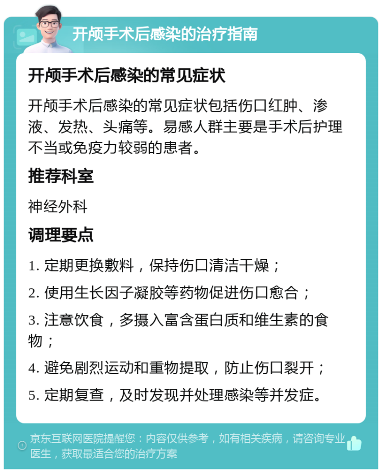 开颅手术后感染的治疗指南 开颅手术后感染的常见症状 开颅手术后感染的常见症状包括伤口红肿、渗液、发热、头痛等。易感人群主要是手术后护理不当或免疫力较弱的患者。 推荐科室 神经外科 调理要点 1. 定期更换敷料，保持伤口清洁干燥； 2. 使用生长因子凝胶等药物促进伤口愈合； 3. 注意饮食，多摄入富含蛋白质和维生素的食物； 4. 避免剧烈运动和重物提取，防止伤口裂开； 5. 定期复查，及时发现并处理感染等并发症。