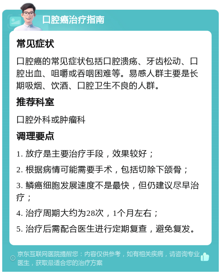 口腔癌治疗指南 常见症状 口腔癌的常见症状包括口腔溃疡、牙齿松动、口腔出血、咀嚼或吞咽困难等。易感人群主要是长期吸烟、饮酒、口腔卫生不良的人群。 推荐科室 口腔外科或肿瘤科 调理要点 1. 放疗是主要治疗手段，效果较好； 2. 根据病情可能需要手术，包括切除下颌骨； 3. 鳞癌细胞发展速度不是最快，但仍建议尽早治疗； 4. 治疗周期大约为28次，1个月左右； 5. 治疗后需配合医生进行定期复查，避免复发。