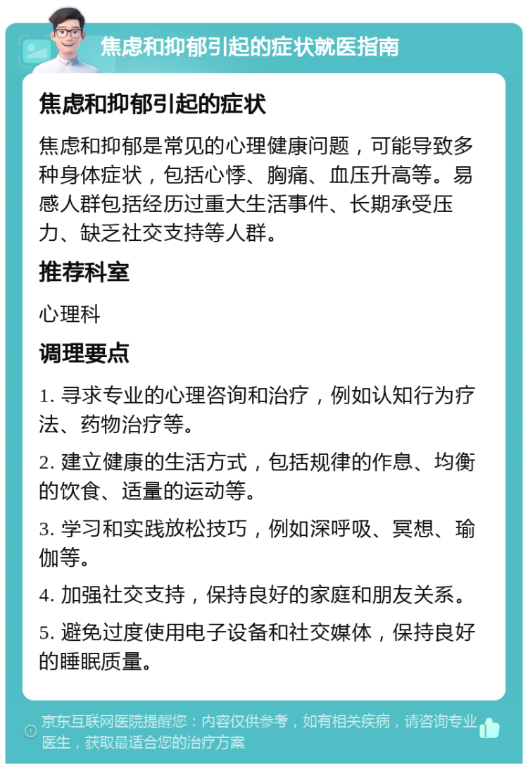 焦虑和抑郁引起的症状就医指南 焦虑和抑郁引起的症状 焦虑和抑郁是常见的心理健康问题，可能导致多种身体症状，包括心悸、胸痛、血压升高等。易感人群包括经历过重大生活事件、长期承受压力、缺乏社交支持等人群。 推荐科室 心理科 调理要点 1. 寻求专业的心理咨询和治疗，例如认知行为疗法、药物治疗等。 2. 建立健康的生活方式，包括规律的作息、均衡的饮食、适量的运动等。 3. 学习和实践放松技巧，例如深呼吸、冥想、瑜伽等。 4. 加强社交支持，保持良好的家庭和朋友关系。 5. 避免过度使用电子设备和社交媒体，保持良好的睡眠质量。