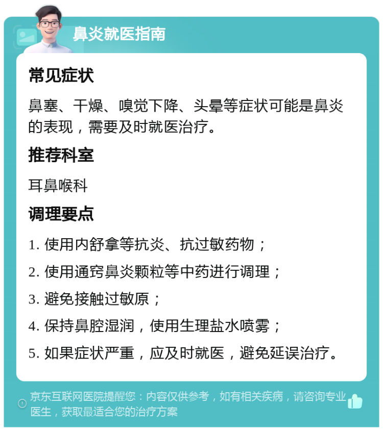 鼻炎就医指南 常见症状 鼻塞、干燥、嗅觉下降、头晕等症状可能是鼻炎的表现，需要及时就医治疗。 推荐科室 耳鼻喉科 调理要点 1. 使用内舒拿等抗炎、抗过敏药物； 2. 使用通窍鼻炎颗粒等中药进行调理； 3. 避免接触过敏原； 4. 保持鼻腔湿润，使用生理盐水喷雾； 5. 如果症状严重，应及时就医，避免延误治疗。