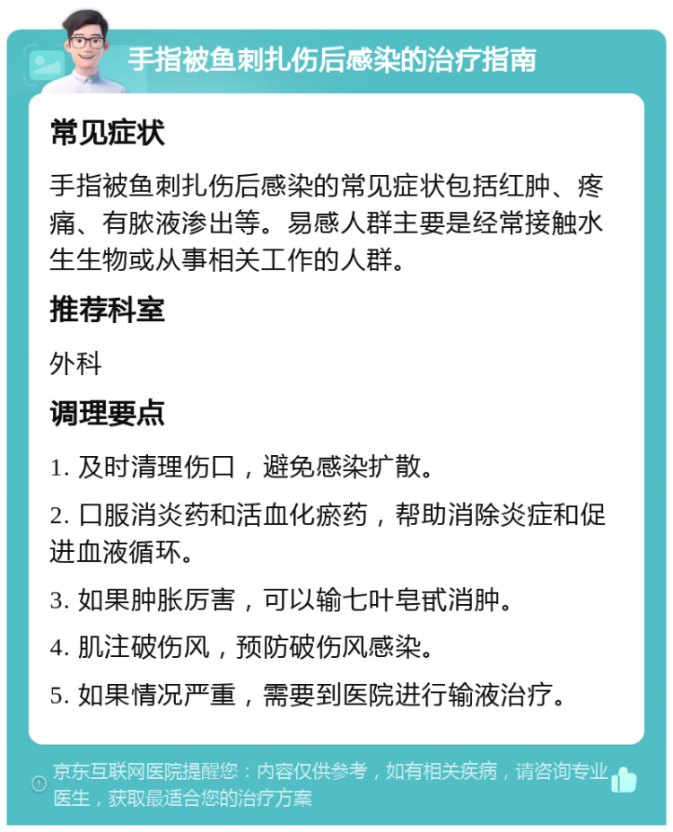 手指被鱼刺扎伤后感染的治疗指南 常见症状 手指被鱼刺扎伤后感染的常见症状包括红肿、疼痛、有脓液渗出等。易感人群主要是经常接触水生生物或从事相关工作的人群。 推荐科室 外科 调理要点 1. 及时清理伤口，避免感染扩散。 2. 口服消炎药和活血化瘀药，帮助消除炎症和促进血液循环。 3. 如果肿胀厉害，可以输七叶皂甙消肿。 4. 肌注破伤风，预防破伤风感染。 5. 如果情况严重，需要到医院进行输液治疗。