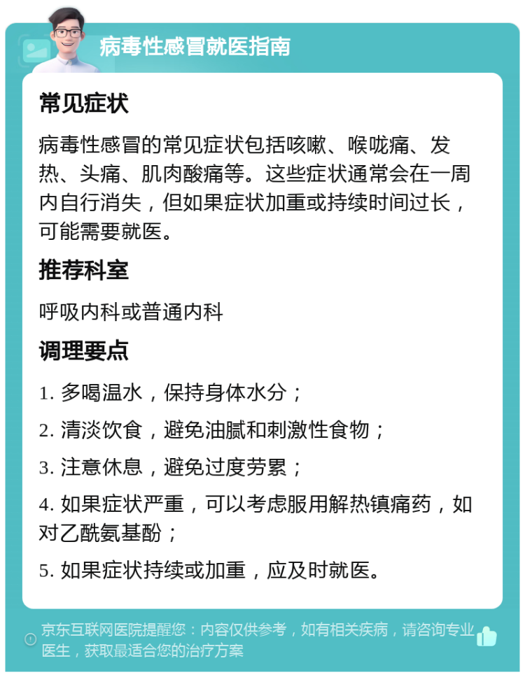 病毒性感冒就医指南 常见症状 病毒性感冒的常见症状包括咳嗽、喉咙痛、发热、头痛、肌肉酸痛等。这些症状通常会在一周内自行消失，但如果症状加重或持续时间过长，可能需要就医。 推荐科室 呼吸内科或普通内科 调理要点 1. 多喝温水，保持身体水分； 2. 清淡饮食，避免油腻和刺激性食物； 3. 注意休息，避免过度劳累； 4. 如果症状严重，可以考虑服用解热镇痛药，如对乙酰氨基酚； 5. 如果症状持续或加重，应及时就医。