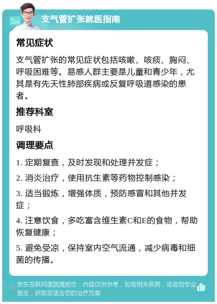 支气管扩张就医指南 常见症状 支气管扩张的常见症状包括咳嗽、咳痰、胸闷、呼吸困难等。易感人群主要是儿童和青少年，尤其是有先天性肺部疾病或反复呼吸道感染的患者。 推荐科室 呼吸科 调理要点 1. 定期复查，及时发现和处理并发症； 2. 消炎治疗，使用抗生素等药物控制感染； 3. 适当锻炼，增强体质，预防感冒和其他并发症； 4. 注意饮食，多吃富含维生素C和E的食物，帮助恢复健康； 5. 避免受凉，保持室内空气流通，减少病毒和细菌的传播。