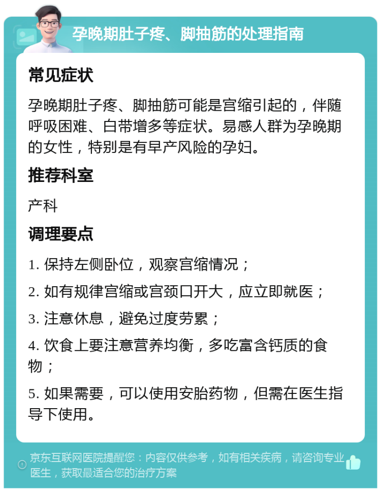 孕晚期肚子疼、脚抽筋的处理指南 常见症状 孕晚期肚子疼、脚抽筋可能是宫缩引起的，伴随呼吸困难、白带增多等症状。易感人群为孕晚期的女性，特别是有早产风险的孕妇。 推荐科室 产科 调理要点 1. 保持左侧卧位，观察宫缩情况； 2. 如有规律宫缩或宫颈口开大，应立即就医； 3. 注意休息，避免过度劳累； 4. 饮食上要注意营养均衡，多吃富含钙质的食物； 5. 如果需要，可以使用安胎药物，但需在医生指导下使用。