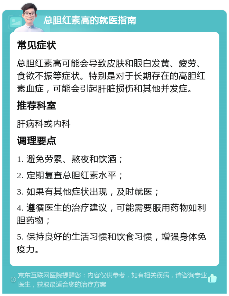 总胆红素高的就医指南 常见症状 总胆红素高可能会导致皮肤和眼白发黄、疲劳、食欲不振等症状。特别是对于长期存在的高胆红素血症，可能会引起肝脏损伤和其他并发症。 推荐科室 肝病科或内科 调理要点 1. 避免劳累、熬夜和饮酒； 2. 定期复查总胆红素水平； 3. 如果有其他症状出现，及时就医； 4. 遵循医生的治疗建议，可能需要服用药物如利胆药物； 5. 保持良好的生活习惯和饮食习惯，增强身体免疫力。