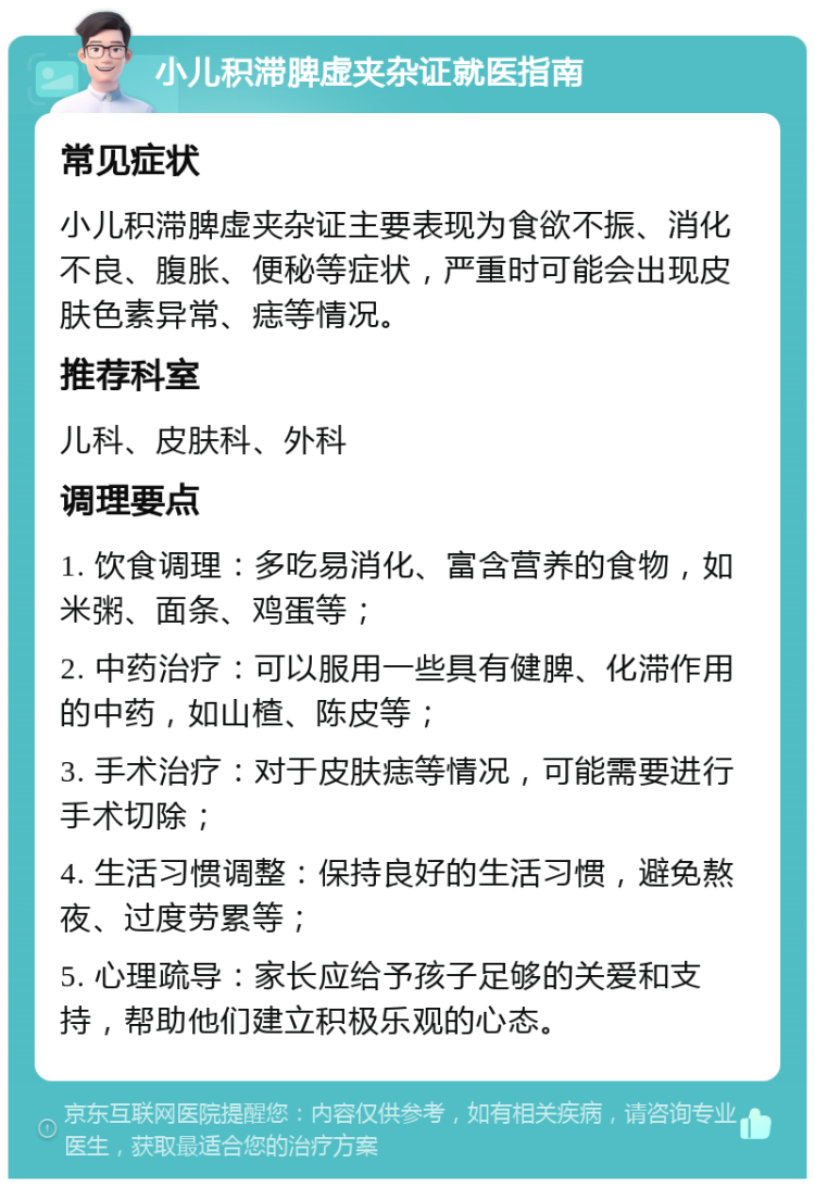 小儿积滞脾虚夹杂证就医指南 常见症状 小儿积滞脾虚夹杂证主要表现为食欲不振、消化不良、腹胀、便秘等症状，严重时可能会出现皮肤色素异常、痣等情况。 推荐科室 儿科、皮肤科、外科 调理要点 1. 饮食调理：多吃易消化、富含营养的食物，如米粥、面条、鸡蛋等； 2. 中药治疗：可以服用一些具有健脾、化滞作用的中药，如山楂、陈皮等； 3. 手术治疗：对于皮肤痣等情况，可能需要进行手术切除； 4. 生活习惯调整：保持良好的生活习惯，避免熬夜、过度劳累等； 5. 心理疏导：家长应给予孩子足够的关爱和支持，帮助他们建立积极乐观的心态。