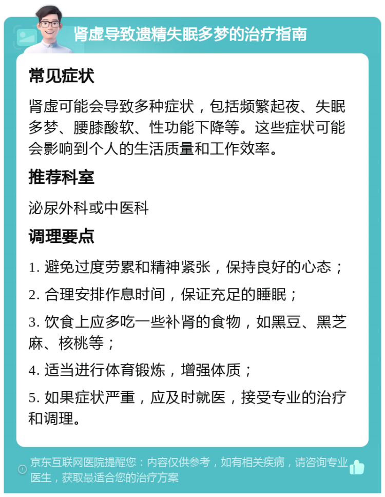 肾虚导致遗精失眠多梦的治疗指南 常见症状 肾虚可能会导致多种症状，包括频繁起夜、失眠多梦、腰膝酸软、性功能下降等。这些症状可能会影响到个人的生活质量和工作效率。 推荐科室 泌尿外科或中医科 调理要点 1. 避免过度劳累和精神紧张，保持良好的心态； 2. 合理安排作息时间，保证充足的睡眠； 3. 饮食上应多吃一些补肾的食物，如黑豆、黑芝麻、核桃等； 4. 适当进行体育锻炼，增强体质； 5. 如果症状严重，应及时就医，接受专业的治疗和调理。