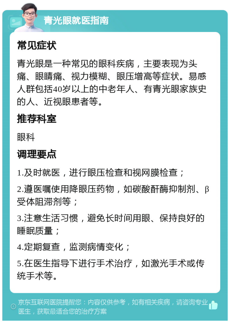 青光眼就医指南 常见症状 青光眼是一种常见的眼科疾病，主要表现为头痛、眼睛痛、视力模糊、眼压增高等症状。易感人群包括40岁以上的中老年人、有青光眼家族史的人、近视眼患者等。 推荐科室 眼科 调理要点 1.及时就医，进行眼压检查和视网膜检查； 2.遵医嘱使用降眼压药物，如碳酸酐酶抑制剂、β受体阻滞剂等； 3.注意生活习惯，避免长时间用眼、保持良好的睡眠质量； 4.定期复查，监测病情变化； 5.在医生指导下进行手术治疗，如激光手术或传统手术等。