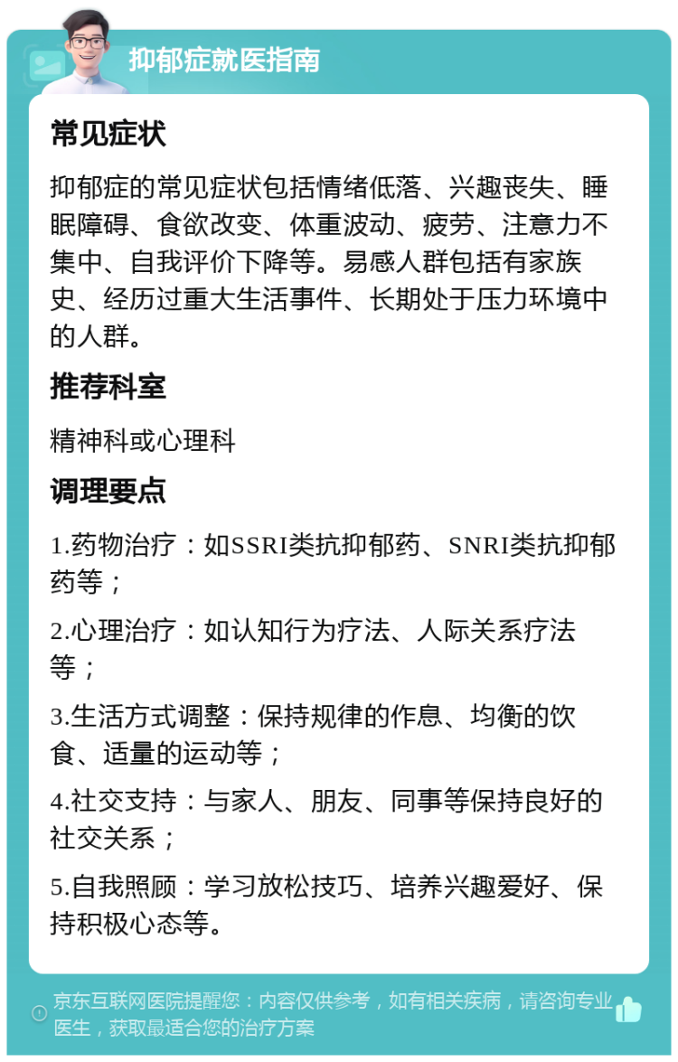 抑郁症就医指南 常见症状 抑郁症的常见症状包括情绪低落、兴趣丧失、睡眠障碍、食欲改变、体重波动、疲劳、注意力不集中、自我评价下降等。易感人群包括有家族史、经历过重大生活事件、长期处于压力环境中的人群。 推荐科室 精神科或心理科 调理要点 1.药物治疗：如SSRI类抗抑郁药、SNRI类抗抑郁药等； 2.心理治疗：如认知行为疗法、人际关系疗法等； 3.生活方式调整：保持规律的作息、均衡的饮食、适量的运动等； 4.社交支持：与家人、朋友、同事等保持良好的社交关系； 5.自我照顾：学习放松技巧、培养兴趣爱好、保持积极心态等。