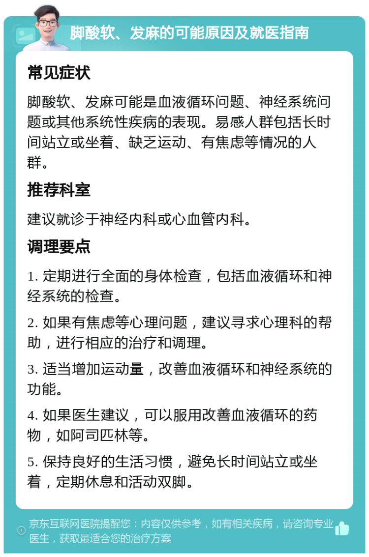 脚酸软、发麻的可能原因及就医指南 常见症状 脚酸软、发麻可能是血液循环问题、神经系统问题或其他系统性疾病的表现。易感人群包括长时间站立或坐着、缺乏运动、有焦虑等情况的人群。 推荐科室 建议就诊于神经内科或心血管内科。 调理要点 1. 定期进行全面的身体检查，包括血液循环和神经系统的检查。 2. 如果有焦虑等心理问题，建议寻求心理科的帮助，进行相应的治疗和调理。 3. 适当增加运动量，改善血液循环和神经系统的功能。 4. 如果医生建议，可以服用改善血液循环的药物，如阿司匹林等。 5. 保持良好的生活习惯，避免长时间站立或坐着，定期休息和活动双脚。