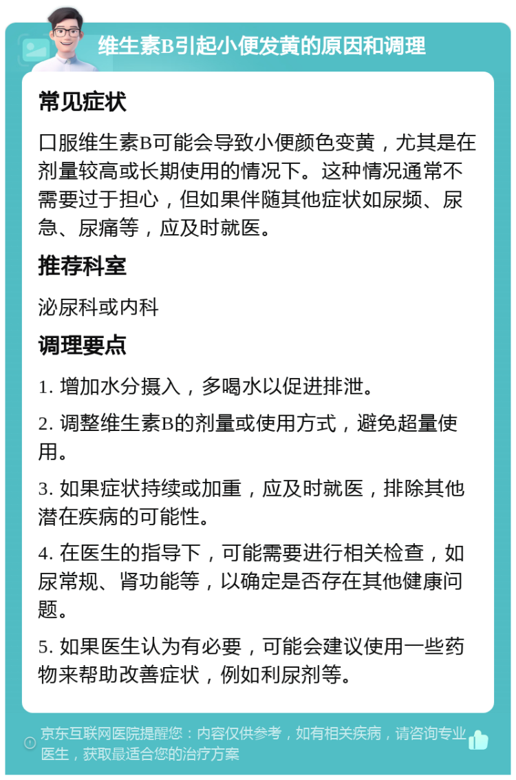 维生素B引起小便发黄的原因和调理 常见症状 口服维生素B可能会导致小便颜色变黄，尤其是在剂量较高或长期使用的情况下。这种情况通常不需要过于担心，但如果伴随其他症状如尿频、尿急、尿痛等，应及时就医。 推荐科室 泌尿科或内科 调理要点 1. 增加水分摄入，多喝水以促进排泄。 2. 调整维生素B的剂量或使用方式，避免超量使用。 3. 如果症状持续或加重，应及时就医，排除其他潜在疾病的可能性。 4. 在医生的指导下，可能需要进行相关检查，如尿常规、肾功能等，以确定是否存在其他健康问题。 5. 如果医生认为有必要，可能会建议使用一些药物来帮助改善症状，例如利尿剂等。