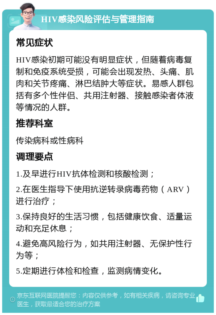 HIV感染风险评估与管理指南 常见症状 HIV感染初期可能没有明显症状，但随着病毒复制和免疫系统受损，可能会出现发热、头痛、肌肉和关节疼痛、淋巴结肿大等症状。易感人群包括有多个性伴侣、共用注射器、接触感染者体液等情况的人群。 推荐科室 传染病科或性病科 调理要点 1.及早进行HIV抗体检测和核酸检测； 2.在医生指导下使用抗逆转录病毒药物（ARV）进行治疗； 3.保持良好的生活习惯，包括健康饮食、适量运动和充足休息； 4.避免高风险行为，如共用注射器、无保护性行为等； 5.定期进行体检和检查，监测病情变化。