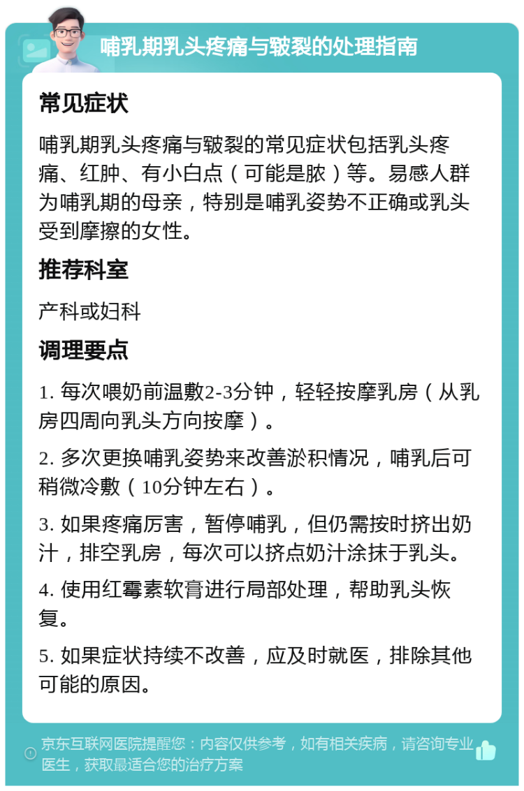 哺乳期乳头疼痛与皲裂的处理指南 常见症状 哺乳期乳头疼痛与皲裂的常见症状包括乳头疼痛、红肿、有小白点（可能是脓）等。易感人群为哺乳期的母亲，特别是哺乳姿势不正确或乳头受到摩擦的女性。 推荐科室 产科或妇科 调理要点 1. 每次喂奶前温敷2-3分钟，轻轻按摩乳房（从乳房四周向乳头方向按摩）。 2. 多次更换哺乳姿势来改善淤积情况，哺乳后可稍微冷敷（10分钟左右）。 3. 如果疼痛厉害，暂停哺乳，但仍需按时挤出奶汁，排空乳房，每次可以挤点奶汁涂抹于乳头。 4. 使用红霉素软膏进行局部处理，帮助乳头恢复。 5. 如果症状持续不改善，应及时就医，排除其他可能的原因。