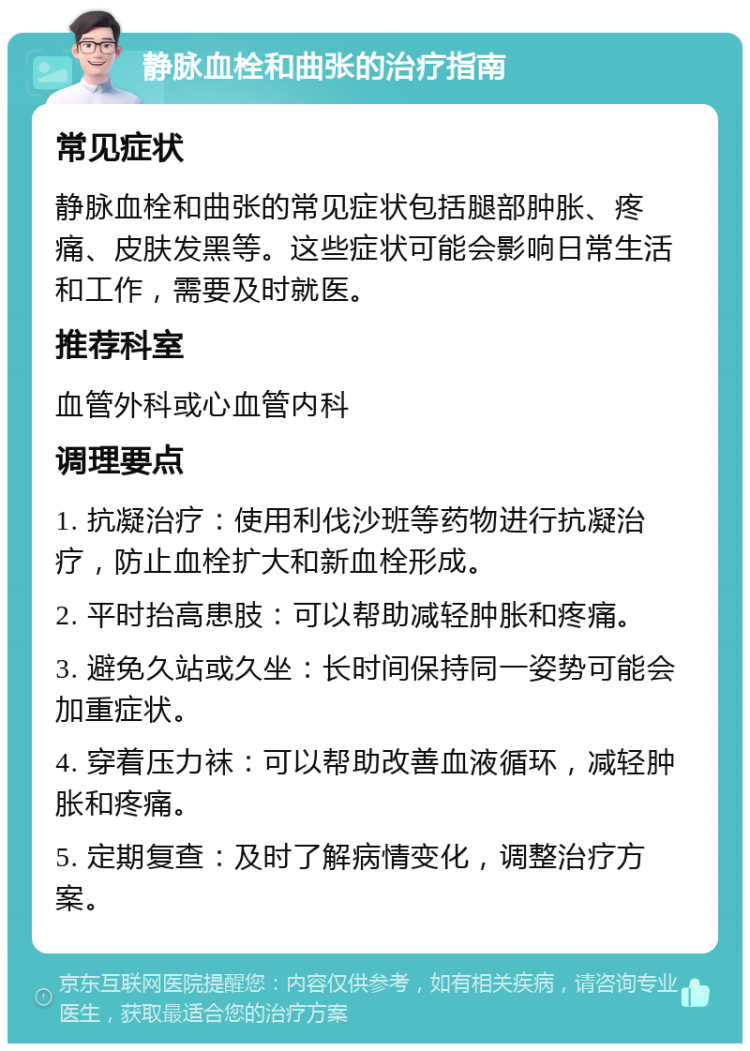 静脉血栓和曲张的治疗指南 常见症状 静脉血栓和曲张的常见症状包括腿部肿胀、疼痛、皮肤发黑等。这些症状可能会影响日常生活和工作，需要及时就医。 推荐科室 血管外科或心血管内科 调理要点 1. 抗凝治疗：使用利伐沙班等药物进行抗凝治疗，防止血栓扩大和新血栓形成。 2. 平时抬高患肢：可以帮助减轻肿胀和疼痛。 3. 避免久站或久坐：长时间保持同一姿势可能会加重症状。 4. 穿着压力袜：可以帮助改善血液循环，减轻肿胀和疼痛。 5. 定期复查：及时了解病情变化，调整治疗方案。