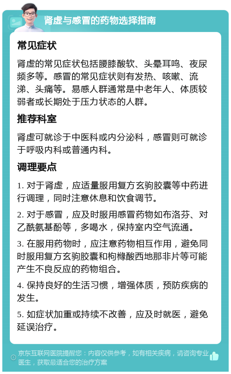 肾虚与感冒的药物选择指南 常见症状 肾虚的常见症状包括腰膝酸软、头晕耳鸣、夜尿频多等。感冒的常见症状则有发热、咳嗽、流涕、头痛等。易感人群通常是中老年人、体质较弱者或长期处于压力状态的人群。 推荐科室 肾虚可就诊于中医科或内分泌科，感冒则可就诊于呼吸内科或普通内科。 调理要点 1. 对于肾虚，应适量服用复方玄驹胶囊等中药进行调理，同时注意休息和饮食调节。 2. 对于感冒，应及时服用感冒药物如布洛芬、对乙酰氨基酚等，多喝水，保持室内空气流通。 3. 在服用药物时，应注意药物相互作用，避免同时服用复方玄驹胶囊和枸橼酸西地那非片等可能产生不良反应的药物组合。 4. 保持良好的生活习惯，增强体质，预防疾病的发生。 5. 如症状加重或持续不改善，应及时就医，避免延误治疗。