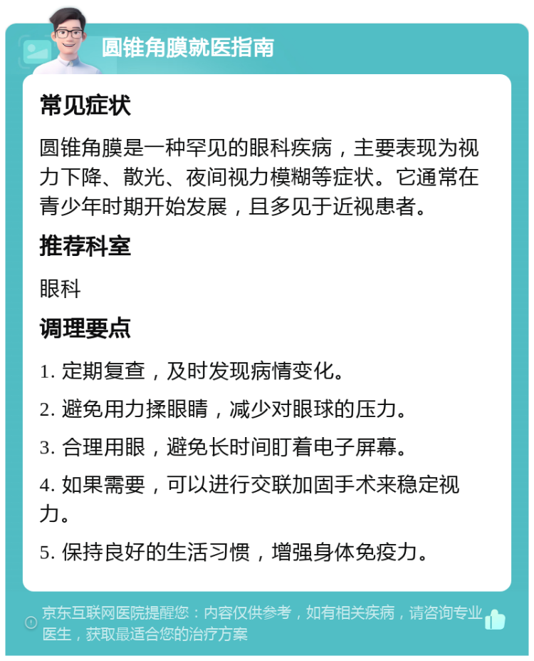 圆锥角膜就医指南 常见症状 圆锥角膜是一种罕见的眼科疾病，主要表现为视力下降、散光、夜间视力模糊等症状。它通常在青少年时期开始发展，且多见于近视患者。 推荐科室 眼科 调理要点 1. 定期复查，及时发现病情变化。 2. 避免用力揉眼睛，减少对眼球的压力。 3. 合理用眼，避免长时间盯着电子屏幕。 4. 如果需要，可以进行交联加固手术来稳定视力。 5. 保持良好的生活习惯，增强身体免疫力。