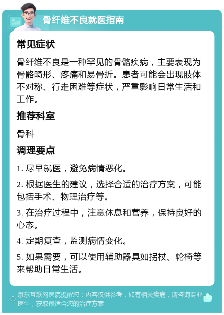 骨纤维不良就医指南 常见症状 骨纤维不良是一种罕见的骨骼疾病，主要表现为骨骼畸形、疼痛和易骨折。患者可能会出现肢体不对称、行走困难等症状，严重影响日常生活和工作。 推荐科室 骨科 调理要点 1. 尽早就医，避免病情恶化。 2. 根据医生的建议，选择合适的治疗方案，可能包括手术、物理治疗等。 3. 在治疗过程中，注意休息和营养，保持良好的心态。 4. 定期复查，监测病情变化。 5. 如果需要，可以使用辅助器具如拐杖、轮椅等来帮助日常生活。