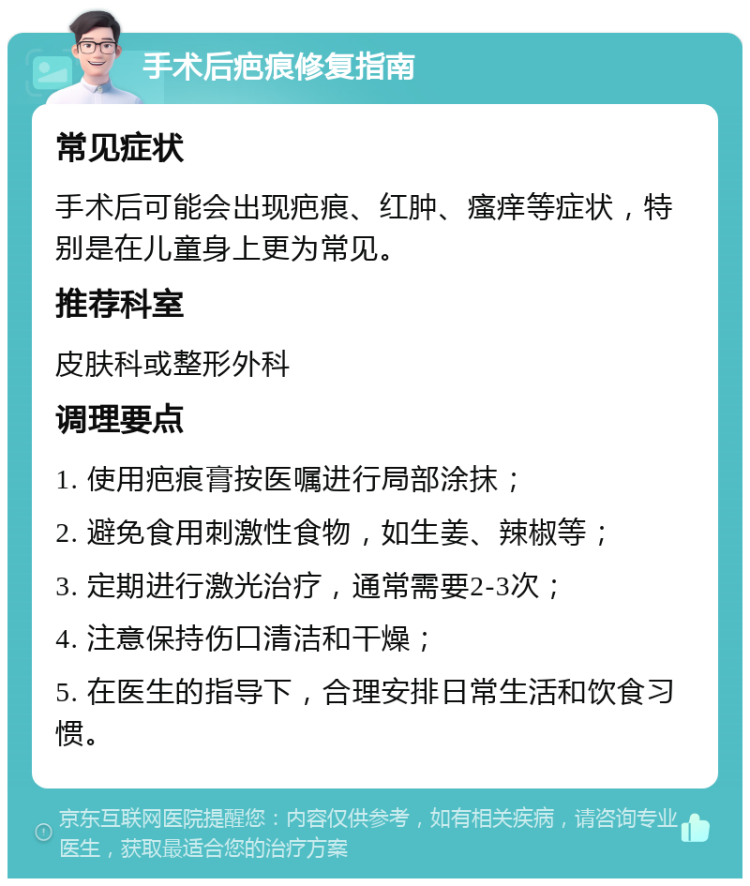 手术后疤痕修复指南 常见症状 手术后可能会出现疤痕、红肿、瘙痒等症状，特别是在儿童身上更为常见。 推荐科室 皮肤科或整形外科 调理要点 1. 使用疤痕膏按医嘱进行局部涂抹； 2. 避免食用刺激性食物，如生姜、辣椒等； 3. 定期进行激光治疗，通常需要2-3次； 4. 注意保持伤口清洁和干燥； 5. 在医生的指导下，合理安排日常生活和饮食习惯。