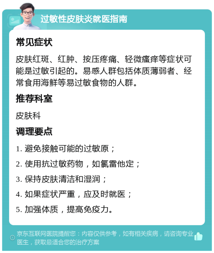 过敏性皮肤炎就医指南 常见症状 皮肤红斑、红肿、按压疼痛、轻微瘙痒等症状可能是过敏引起的。易感人群包括体质薄弱者、经常食用海鲜等易过敏食物的人群。 推荐科室 皮肤科 调理要点 1. 避免接触可能的过敏原； 2. 使用抗过敏药物，如氯雷他定； 3. 保持皮肤清洁和湿润； 4. 如果症状严重，应及时就医； 5. 加强体质，提高免疫力。