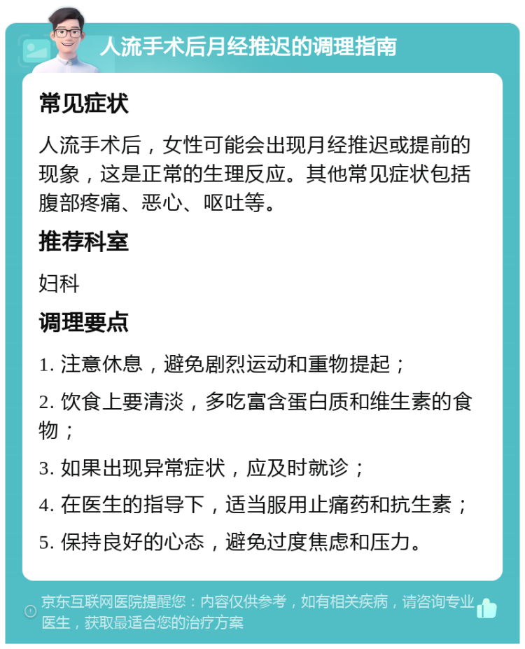 人流手术后月经推迟的调理指南 常见症状 人流手术后，女性可能会出现月经推迟或提前的现象，这是正常的生理反应。其他常见症状包括腹部疼痛、恶心、呕吐等。 推荐科室 妇科 调理要点 1. 注意休息，避免剧烈运动和重物提起； 2. 饮食上要清淡，多吃富含蛋白质和维生素的食物； 3. 如果出现异常症状，应及时就诊； 4. 在医生的指导下，适当服用止痛药和抗生素； 5. 保持良好的心态，避免过度焦虑和压力。