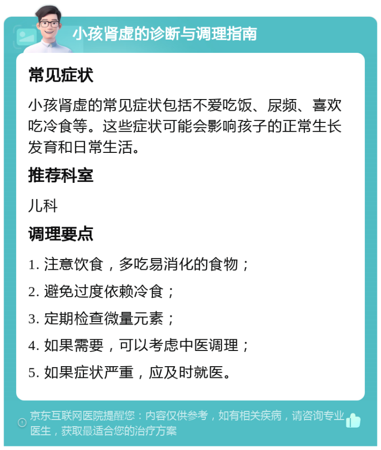 小孩肾虚的诊断与调理指南 常见症状 小孩肾虚的常见症状包括不爱吃饭、尿频、喜欢吃冷食等。这些症状可能会影响孩子的正常生长发育和日常生活。 推荐科室 儿科 调理要点 1. 注意饮食，多吃易消化的食物； 2. 避免过度依赖冷食； 3. 定期检查微量元素； 4. 如果需要，可以考虑中医调理； 5. 如果症状严重，应及时就医。