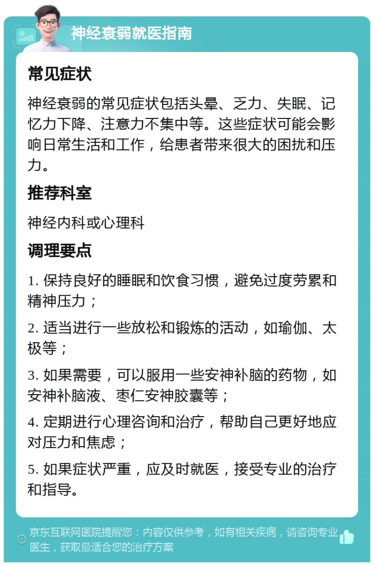 神经衰弱就医指南 常见症状 神经衰弱的常见症状包括头晕、乏力、失眠、记忆力下降、注意力不集中等。这些症状可能会影响日常生活和工作，给患者带来很大的困扰和压力。 推荐科室 神经内科或心理科 调理要点 1. 保持良好的睡眠和饮食习惯，避免过度劳累和精神压力； 2. 适当进行一些放松和锻炼的活动，如瑜伽、太极等； 3. 如果需要，可以服用一些安神补脑的药物，如安神补脑液、枣仁安神胶囊等； 4. 定期进行心理咨询和治疗，帮助自己更好地应对压力和焦虑； 5. 如果症状严重，应及时就医，接受专业的治疗和指导。