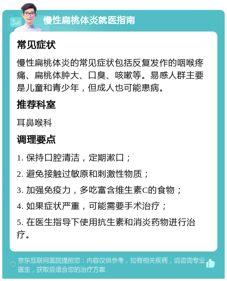 慢性扁桃体炎就医指南 常见症状 慢性扁桃体炎的常见症状包括反复发作的咽喉疼痛、扁桃体肿大、口臭、咳嗽等。易感人群主要是儿童和青少年，但成人也可能患病。 推荐科室 耳鼻喉科 调理要点 1. 保持口腔清洁，定期漱口； 2. 避免接触过敏原和刺激性物质； 3. 加强免疫力，多吃富含维生素C的食物； 4. 如果症状严重，可能需要手术治疗； 5. 在医生指导下使用抗生素和消炎药物进行治疗。