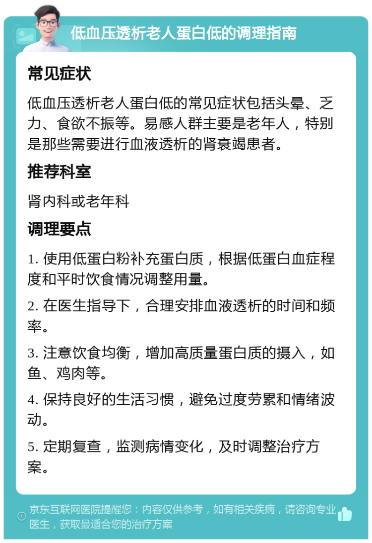 低血压透析老人蛋白低的调理指南 常见症状 低血压透析老人蛋白低的常见症状包括头晕、乏力、食欲不振等。易感人群主要是老年人，特别是那些需要进行血液透析的肾衰竭患者。 推荐科室 肾内科或老年科 调理要点 1. 使用低蛋白粉补充蛋白质，根据低蛋白血症程度和平时饮食情况调整用量。 2. 在医生指导下，合理安排血液透析的时间和频率。 3. 注意饮食均衡，增加高质量蛋白质的摄入，如鱼、鸡肉等。 4. 保持良好的生活习惯，避免过度劳累和情绪波动。 5. 定期复查，监测病情变化，及时调整治疗方案。