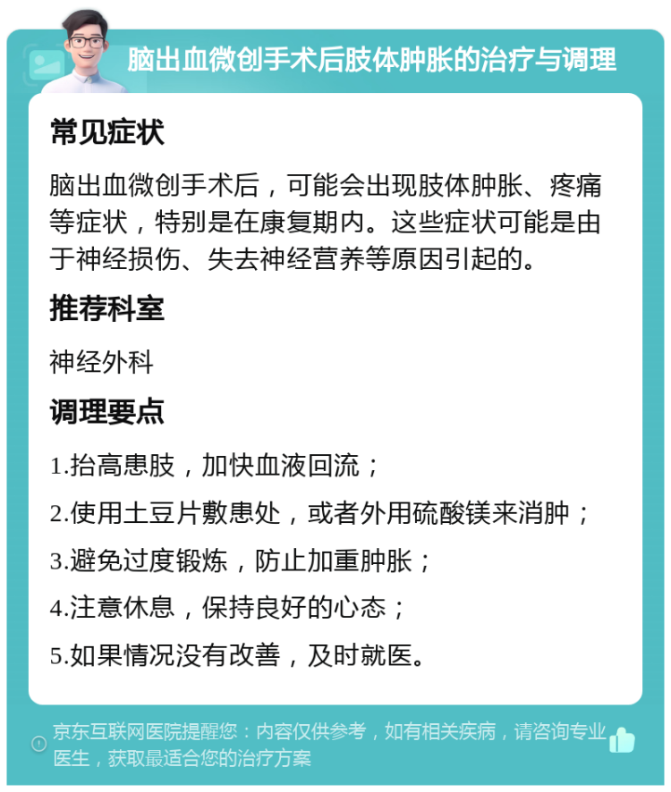 脑出血微创手术后肢体肿胀的治疗与调理 常见症状 脑出血微创手术后，可能会出现肢体肿胀、疼痛等症状，特别是在康复期内。这些症状可能是由于神经损伤、失去神经营养等原因引起的。 推荐科室 神经外科 调理要点 1.抬高患肢，加快血液回流； 2.使用土豆片敷患处，或者外用硫酸镁来消肿； 3.避免过度锻炼，防止加重肿胀； 4.注意休息，保持良好的心态； 5.如果情况没有改善，及时就医。