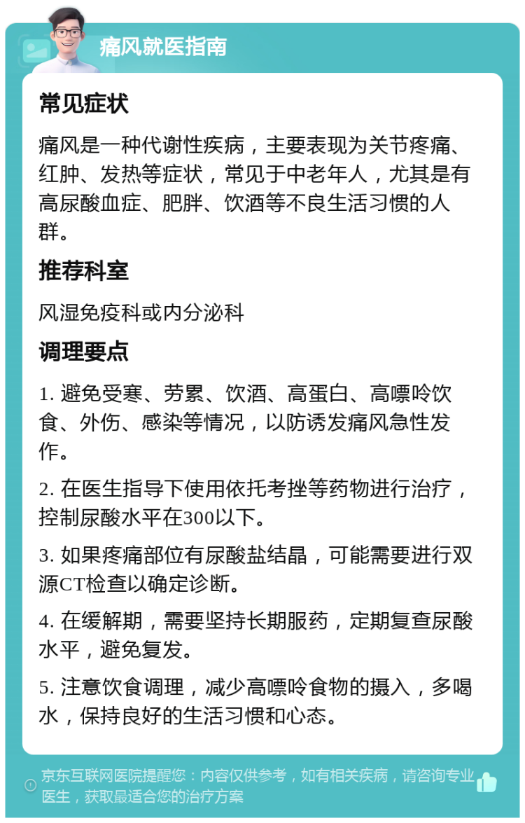 痛风就医指南 常见症状 痛风是一种代谢性疾病，主要表现为关节疼痛、红肿、发热等症状，常见于中老年人，尤其是有高尿酸血症、肥胖、饮酒等不良生活习惯的人群。 推荐科室 风湿免疫科或内分泌科 调理要点 1. 避免受寒、劳累、饮酒、高蛋白、高嘌呤饮食、外伤、感染等情况，以防诱发痛风急性发作。 2. 在医生指导下使用依托考挫等药物进行治疗，控制尿酸水平在300以下。 3. 如果疼痛部位有尿酸盐结晶，可能需要进行双源CT检查以确定诊断。 4. 在缓解期，需要坚持长期服药，定期复查尿酸水平，避免复发。 5. 注意饮食调理，减少高嘌呤食物的摄入，多喝水，保持良好的生活习惯和心态。