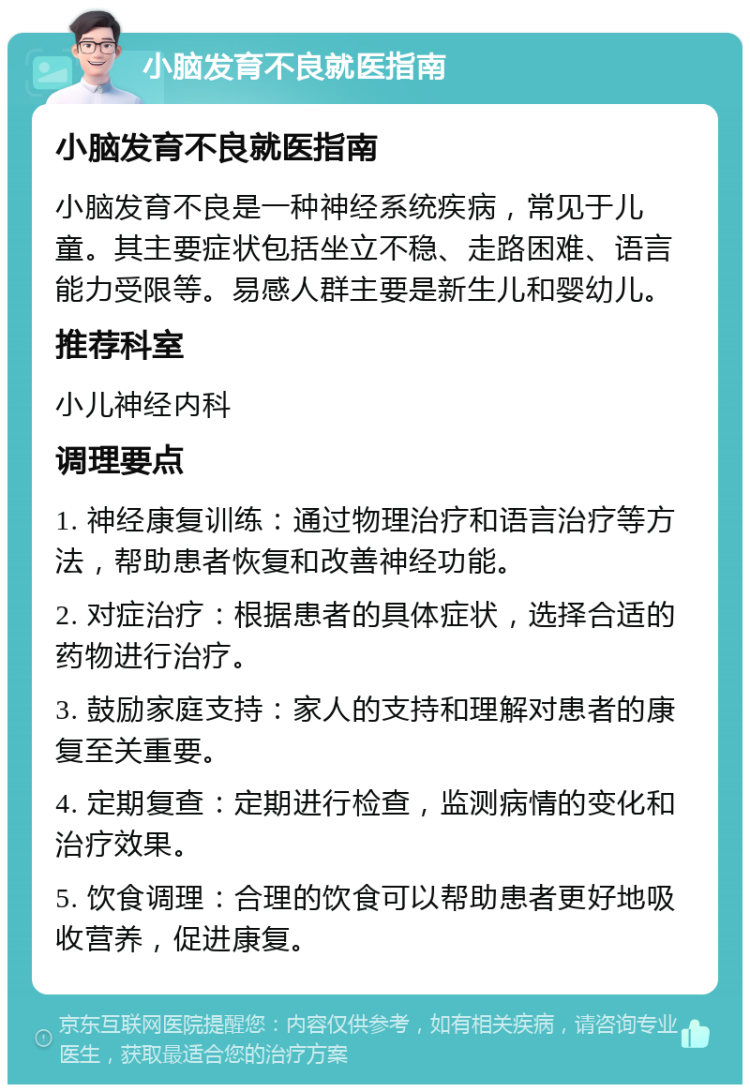 小脑发育不良就医指南 小脑发育不良就医指南 小脑发育不良是一种神经系统疾病，常见于儿童。其主要症状包括坐立不稳、走路困难、语言能力受限等。易感人群主要是新生儿和婴幼儿。 推荐科室 小儿神经内科 调理要点 1. 神经康复训练：通过物理治疗和语言治疗等方法，帮助患者恢复和改善神经功能。 2. 对症治疗：根据患者的具体症状，选择合适的药物进行治疗。 3. 鼓励家庭支持：家人的支持和理解对患者的康复至关重要。 4. 定期复查：定期进行检查，监测病情的变化和治疗效果。 5. 饮食调理：合理的饮食可以帮助患者更好地吸收营养，促进康复。