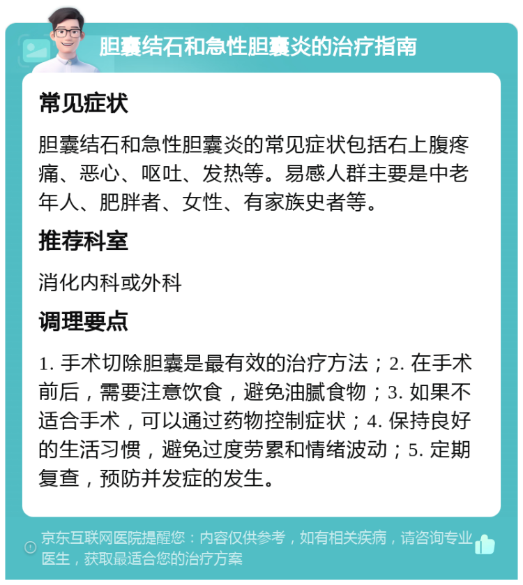 胆囊结石和急性胆囊炎的治疗指南 常见症状 胆囊结石和急性胆囊炎的常见症状包括右上腹疼痛、恶心、呕吐、发热等。易感人群主要是中老年人、肥胖者、女性、有家族史者等。 推荐科室 消化内科或外科 调理要点 1. 手术切除胆囊是最有效的治疗方法；2. 在手术前后，需要注意饮食，避免油腻食物；3. 如果不适合手术，可以通过药物控制症状；4. 保持良好的生活习惯，避免过度劳累和情绪波动；5. 定期复查，预防并发症的发生。