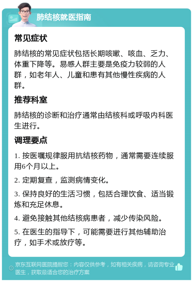 肺结核就医指南 常见症状 肺结核的常见症状包括长期咳嗽、咳血、乏力、体重下降等。易感人群主要是免疫力较弱的人群，如老年人、儿童和患有其他慢性疾病的人群。 推荐科室 肺结核的诊断和治疗通常由结核科或呼吸内科医生进行。 调理要点 1. 按医嘱规律服用抗结核药物，通常需要连续服用6个月以上。 2. 定期复查，监测病情变化。 3. 保持良好的生活习惯，包括合理饮食、适当锻炼和充足休息。 4. 避免接触其他结核病患者，减少传染风险。 5. 在医生的指导下，可能需要进行其他辅助治疗，如手术或放疗等。