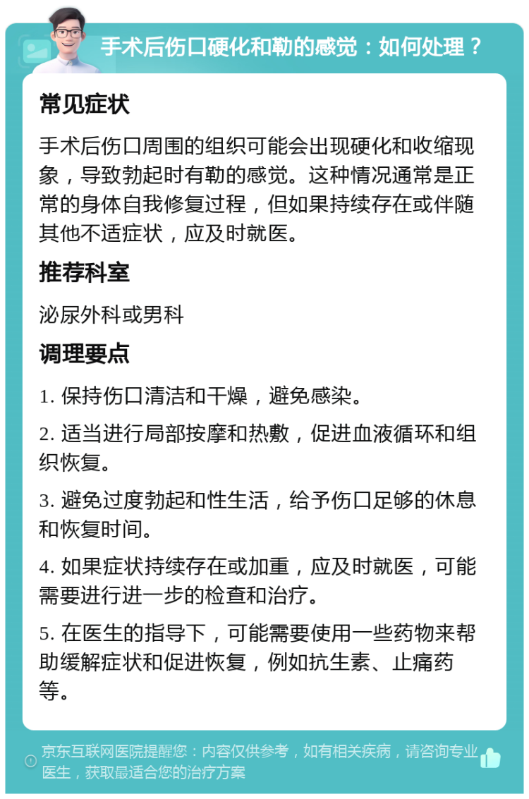 手术后伤口硬化和勒的感觉：如何处理？ 常见症状 手术后伤口周围的组织可能会出现硬化和收缩现象，导致勃起时有勒的感觉。这种情况通常是正常的身体自我修复过程，但如果持续存在或伴随其他不适症状，应及时就医。 推荐科室 泌尿外科或男科 调理要点 1. 保持伤口清洁和干燥，避免感染。 2. 适当进行局部按摩和热敷，促进血液循环和组织恢复。 3. 避免过度勃起和性生活，给予伤口足够的休息和恢复时间。 4. 如果症状持续存在或加重，应及时就医，可能需要进行进一步的检查和治疗。 5. 在医生的指导下，可能需要使用一些药物来帮助缓解症状和促进恢复，例如抗生素、止痛药等。