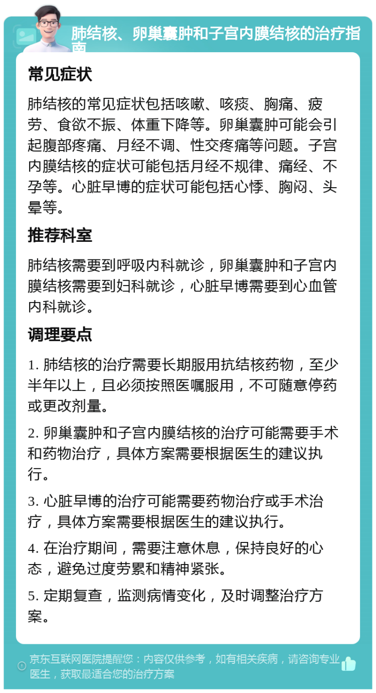 肺结核、卵巢囊肿和子宫内膜结核的治疗指南 常见症状 肺结核的常见症状包括咳嗽、咳痰、胸痛、疲劳、食欲不振、体重下降等。卵巢囊肿可能会引起腹部疼痛、月经不调、性交疼痛等问题。子宫内膜结核的症状可能包括月经不规律、痛经、不孕等。心脏早博的症状可能包括心悸、胸闷、头晕等。 推荐科室 肺结核需要到呼吸内科就诊，卵巢囊肿和子宫内膜结核需要到妇科就诊，心脏早博需要到心血管内科就诊。 调理要点 1. 肺结核的治疗需要长期服用抗结核药物，至少半年以上，且必须按照医嘱服用，不可随意停药或更改剂量。 2. 卵巢囊肿和子宫内膜结核的治疗可能需要手术和药物治疗，具体方案需要根据医生的建议执行。 3. 心脏早博的治疗可能需要药物治疗或手术治疗，具体方案需要根据医生的建议执行。 4. 在治疗期间，需要注意休息，保持良好的心态，避免过度劳累和精神紧张。 5. 定期复查，监测病情变化，及时调整治疗方案。