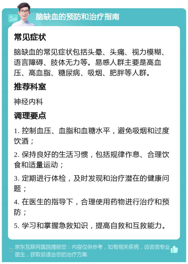 脑缺血的预防和治疗指南 常见症状 脑缺血的常见症状包括头晕、头痛、视力模糊、语言障碍、肢体无力等。易感人群主要是高血压、高血脂、糖尿病、吸烟、肥胖等人群。 推荐科室 神经内科 调理要点 1. 控制血压、血脂和血糖水平，避免吸烟和过度饮酒； 2. 保持良好的生活习惯，包括规律作息、合理饮食和适量运动； 3. 定期进行体检，及时发现和治疗潜在的健康问题； 4. 在医生的指导下，合理使用药物进行治疗和预防； 5. 学习和掌握急救知识，提高自救和互救能力。