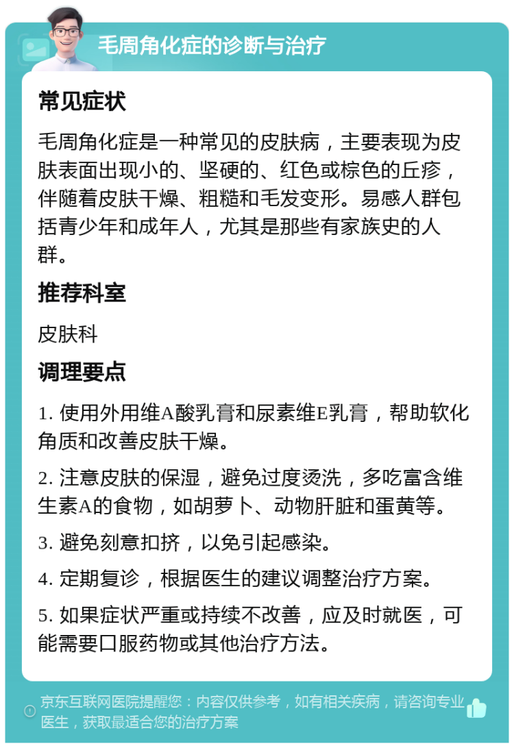 毛周角化症的诊断与治疗 常见症状 毛周角化症是一种常见的皮肤病，主要表现为皮肤表面出现小的、坚硬的、红色或棕色的丘疹，伴随着皮肤干燥、粗糙和毛发变形。易感人群包括青少年和成年人，尤其是那些有家族史的人群。 推荐科室 皮肤科 调理要点 1. 使用外用维A酸乳膏和尿素维E乳膏，帮助软化角质和改善皮肤干燥。 2. 注意皮肤的保湿，避免过度烫洗，多吃富含维生素A的食物，如胡萝卜、动物肝脏和蛋黄等。 3. 避免刻意扣挤，以免引起感染。 4. 定期复诊，根据医生的建议调整治疗方案。 5. 如果症状严重或持续不改善，应及时就医，可能需要口服药物或其他治疗方法。