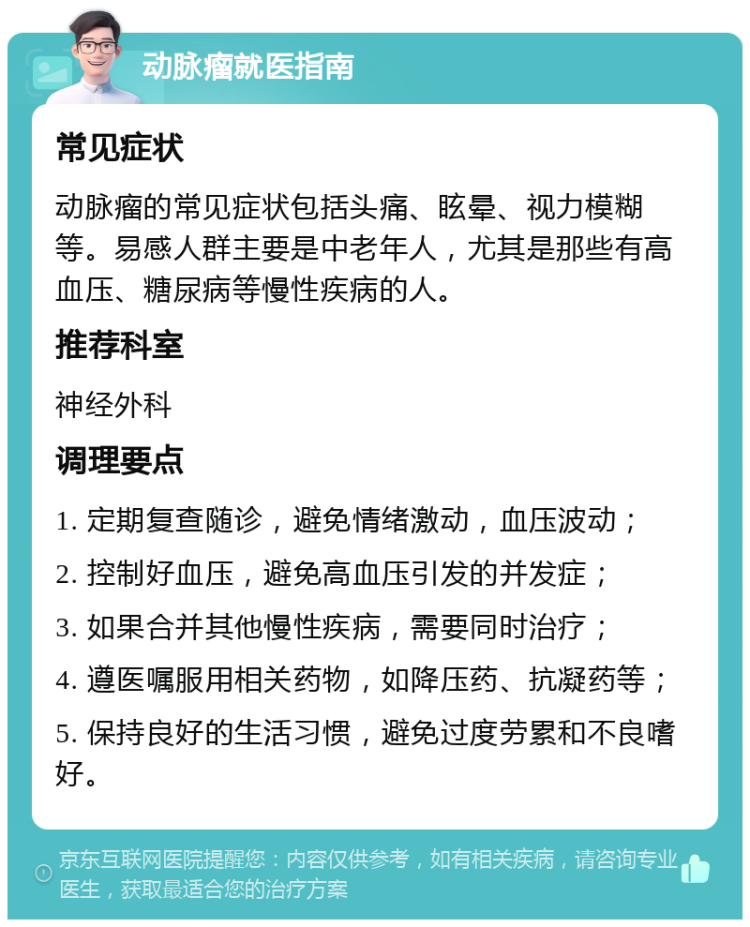 动脉瘤就医指南 常见症状 动脉瘤的常见症状包括头痛、眩晕、视力模糊等。易感人群主要是中老年人，尤其是那些有高血压、糖尿病等慢性疾病的人。 推荐科室 神经外科 调理要点 1. 定期复查随诊，避免情绪激动，血压波动； 2. 控制好血压，避免高血压引发的并发症； 3. 如果合并其他慢性疾病，需要同时治疗； 4. 遵医嘱服用相关药物，如降压药、抗凝药等； 5. 保持良好的生活习惯，避免过度劳累和不良嗜好。