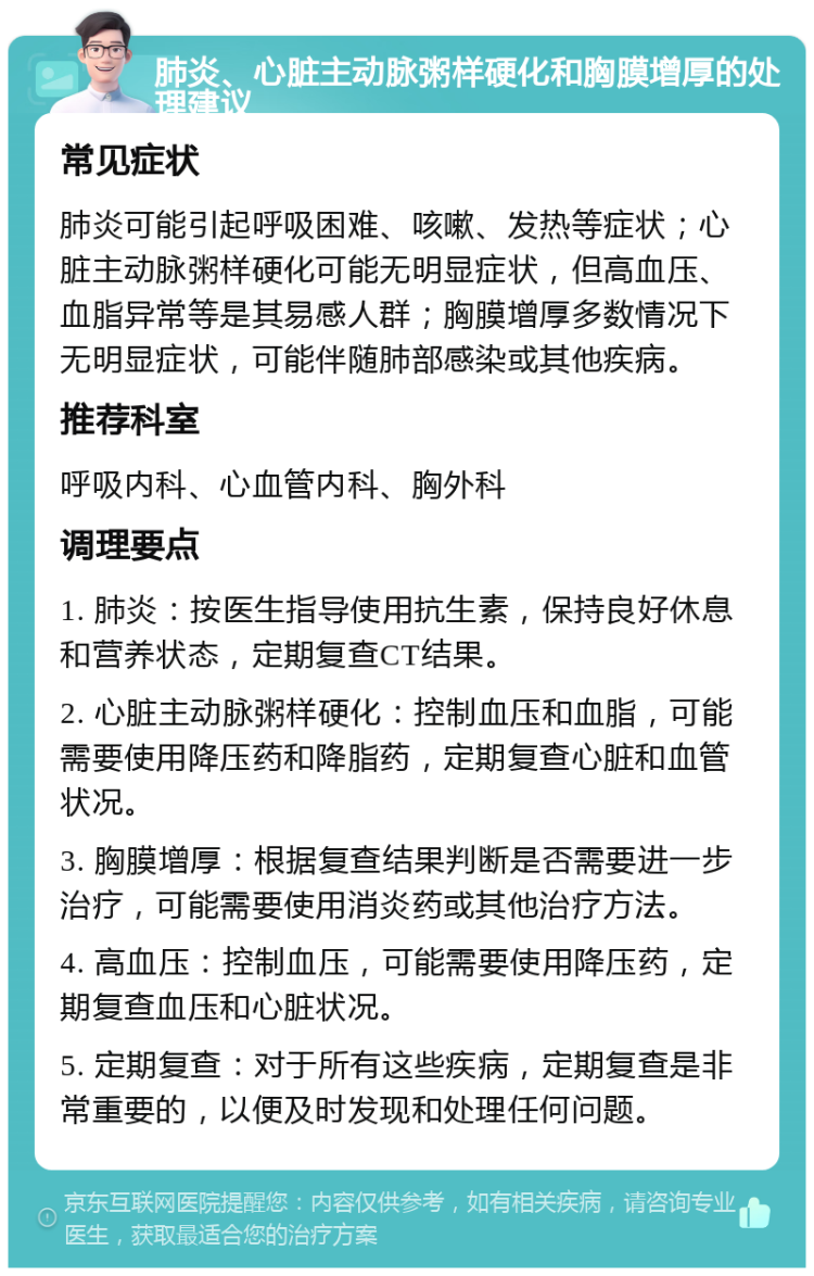 肺炎、心脏主动脉粥样硬化和胸膜增厚的处理建议 常见症状 肺炎可能引起呼吸困难、咳嗽、发热等症状；心脏主动脉粥样硬化可能无明显症状，但高血压、血脂异常等是其易感人群；胸膜增厚多数情况下无明显症状，可能伴随肺部感染或其他疾病。 推荐科室 呼吸内科、心血管内科、胸外科 调理要点 1. 肺炎：按医生指导使用抗生素，保持良好休息和营养状态，定期复查CT结果。 2. 心脏主动脉粥样硬化：控制血压和血脂，可能需要使用降压药和降脂药，定期复查心脏和血管状况。 3. 胸膜增厚：根据复查结果判断是否需要进一步治疗，可能需要使用消炎药或其他治疗方法。 4. 高血压：控制血压，可能需要使用降压药，定期复查血压和心脏状况。 5. 定期复查：对于所有这些疾病，定期复查是非常重要的，以便及时发现和处理任何问题。