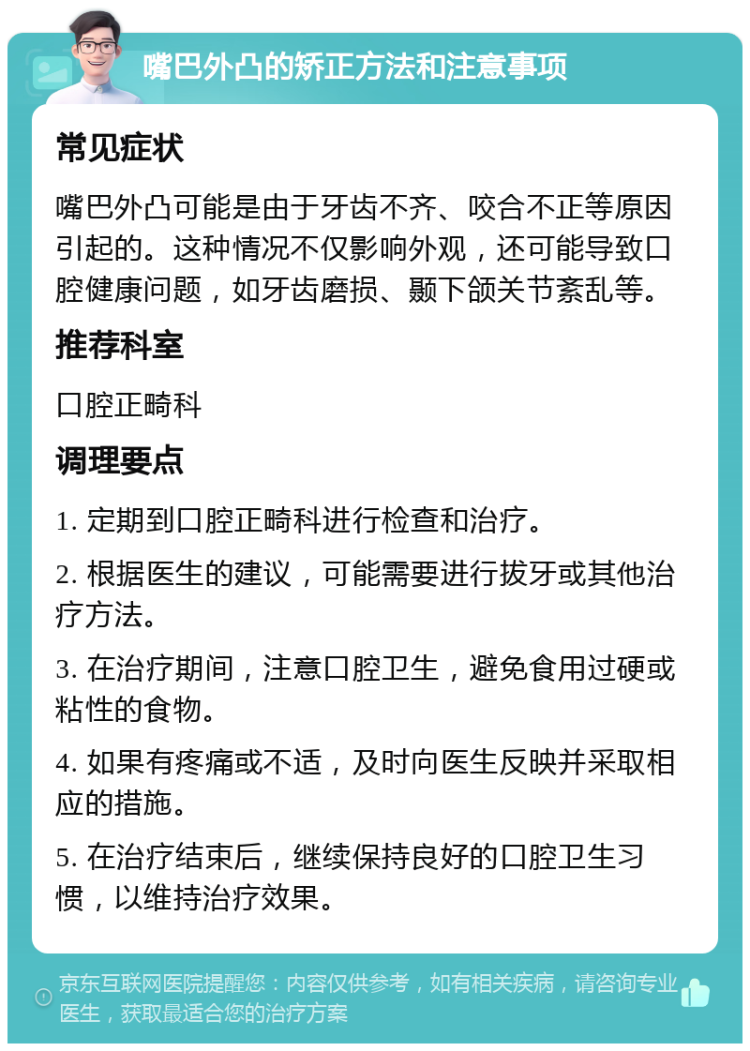 嘴巴外凸的矫正方法和注意事项 常见症状 嘴巴外凸可能是由于牙齿不齐、咬合不正等原因引起的。这种情况不仅影响外观，还可能导致口腔健康问题，如牙齿磨损、颞下颌关节紊乱等。 推荐科室 口腔正畸科 调理要点 1. 定期到口腔正畸科进行检查和治疗。 2. 根据医生的建议，可能需要进行拔牙或其他治疗方法。 3. 在治疗期间，注意口腔卫生，避免食用过硬或粘性的食物。 4. 如果有疼痛或不适，及时向医生反映并采取相应的措施。 5. 在治疗结束后，继续保持良好的口腔卫生习惯，以维持治疗效果。