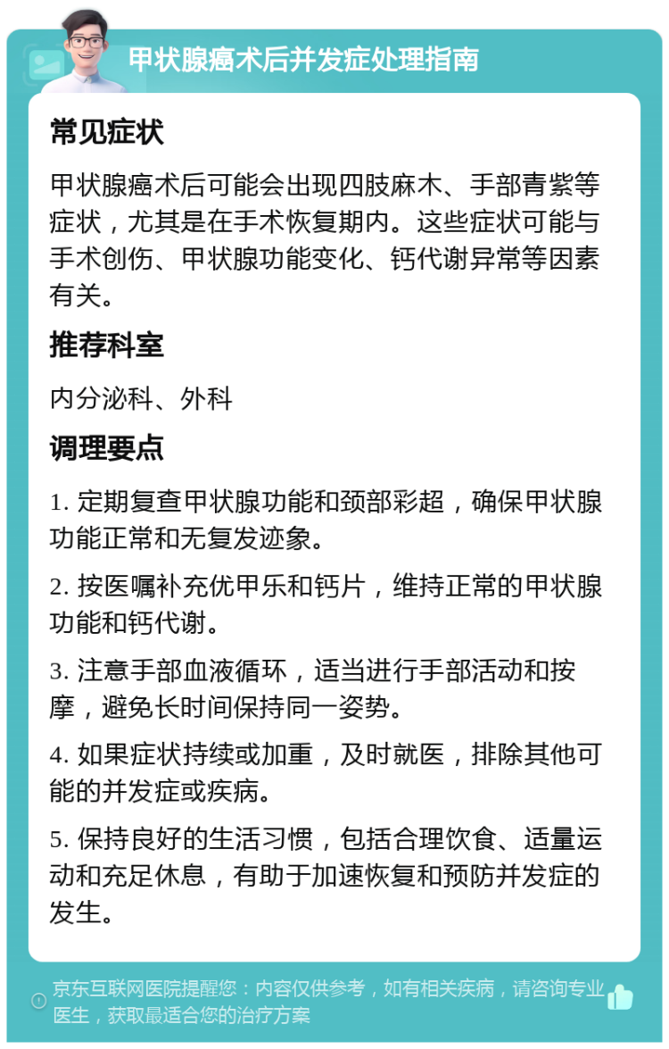 甲状腺癌术后并发症处理指南 常见症状 甲状腺癌术后可能会出现四肢麻木、手部青紫等症状，尤其是在手术恢复期内。这些症状可能与手术创伤、甲状腺功能变化、钙代谢异常等因素有关。 推荐科室 内分泌科、外科 调理要点 1. 定期复查甲状腺功能和颈部彩超，确保甲状腺功能正常和无复发迹象。 2. 按医嘱补充优甲乐和钙片，维持正常的甲状腺功能和钙代谢。 3. 注意手部血液循环，适当进行手部活动和按摩，避免长时间保持同一姿势。 4. 如果症状持续或加重，及时就医，排除其他可能的并发症或疾病。 5. 保持良好的生活习惯，包括合理饮食、适量运动和充足休息，有助于加速恢复和预防并发症的发生。