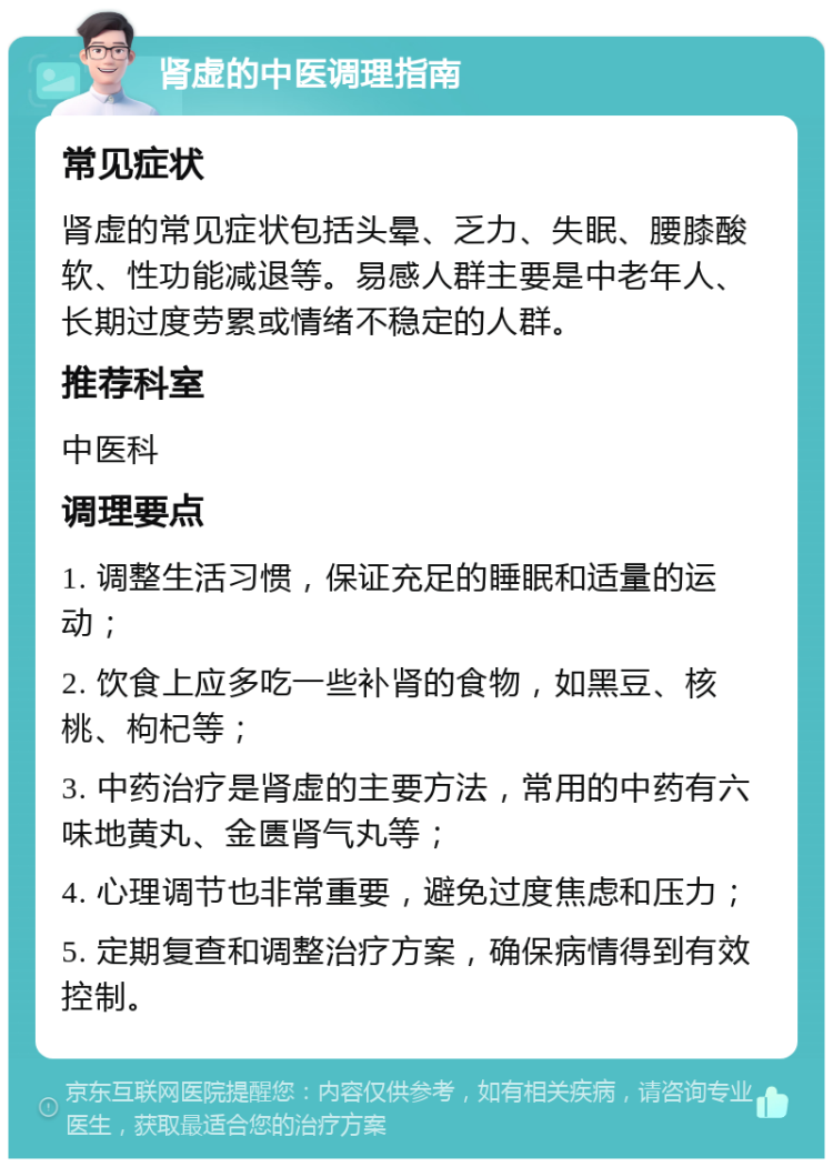 肾虚的中医调理指南 常见症状 肾虚的常见症状包括头晕、乏力、失眠、腰膝酸软、性功能减退等。易感人群主要是中老年人、长期过度劳累或情绪不稳定的人群。 推荐科室 中医科 调理要点 1. 调整生活习惯，保证充足的睡眠和适量的运动； 2. 饮食上应多吃一些补肾的食物，如黑豆、核桃、枸杞等； 3. 中药治疗是肾虚的主要方法，常用的中药有六味地黄丸、金匮肾气丸等； 4. 心理调节也非常重要，避免过度焦虑和压力； 5. 定期复查和调整治疗方案，确保病情得到有效控制。