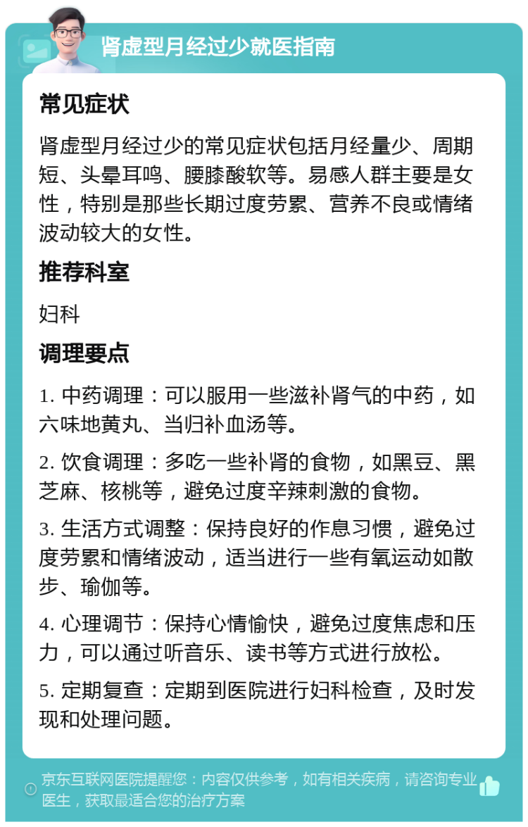 肾虚型月经过少就医指南 常见症状 肾虚型月经过少的常见症状包括月经量少、周期短、头晕耳鸣、腰膝酸软等。易感人群主要是女性，特别是那些长期过度劳累、营养不良或情绪波动较大的女性。 推荐科室 妇科 调理要点 1. 中药调理：可以服用一些滋补肾气的中药，如六味地黄丸、当归补血汤等。 2. 饮食调理：多吃一些补肾的食物，如黑豆、黑芝麻、核桃等，避免过度辛辣刺激的食物。 3. 生活方式调整：保持良好的作息习惯，避免过度劳累和情绪波动，适当进行一些有氧运动如散步、瑜伽等。 4. 心理调节：保持心情愉快，避免过度焦虑和压力，可以通过听音乐、读书等方式进行放松。 5. 定期复查：定期到医院进行妇科检查，及时发现和处理问题。