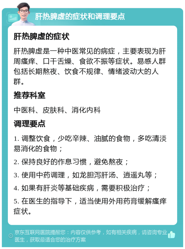 肝热脾虚的症状和调理要点 肝热脾虚的症状 肝热脾虚是一种中医常见的病症，主要表现为肝周瘙痒、口干舌燥、食欲不振等症状。易感人群包括长期熬夜、饮食不规律、情绪波动大的人群。 推荐科室 中医科、皮肤科、消化内科 调理要点 1. 调整饮食，少吃辛辣、油腻的食物，多吃清淡易消化的食物； 2. 保持良好的作息习惯，避免熬夜； 3. 使用中药调理，如龙胆泻肝汤、逍遥丸等； 4. 如果有肝炎等基础疾病，需要积极治疗； 5. 在医生的指导下，适当使用外用药膏缓解瘙痒症状。