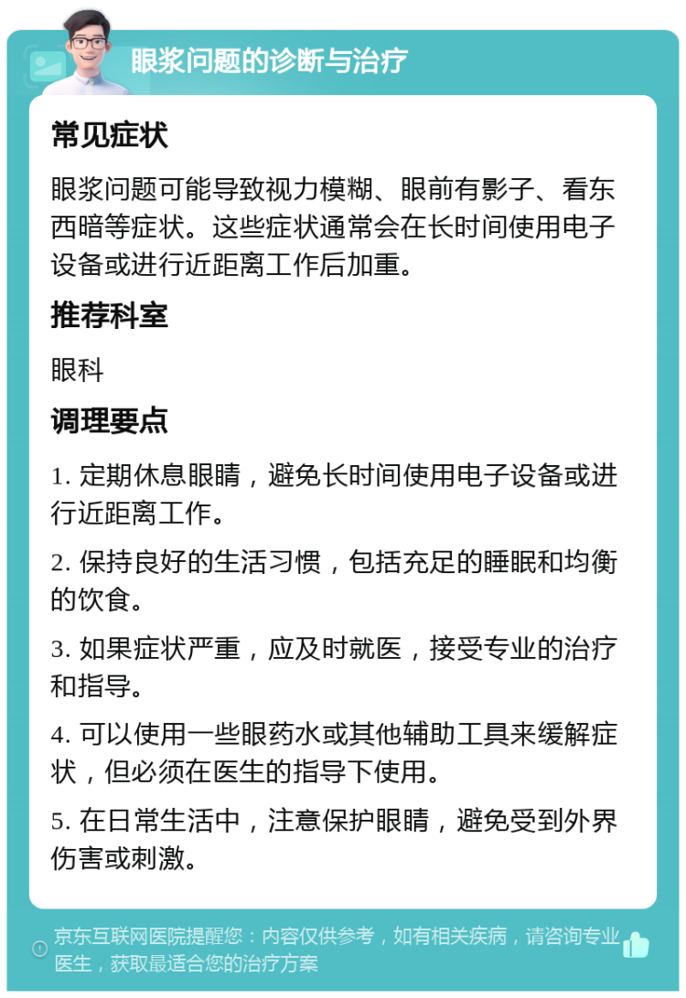 眼浆问题的诊断与治疗 常见症状 眼浆问题可能导致视力模糊、眼前有影子、看东西暗等症状。这些症状通常会在长时间使用电子设备或进行近距离工作后加重。 推荐科室 眼科 调理要点 1. 定期休息眼睛，避免长时间使用电子设备或进行近距离工作。 2. 保持良好的生活习惯，包括充足的睡眠和均衡的饮食。 3. 如果症状严重，应及时就医，接受专业的治疗和指导。 4. 可以使用一些眼药水或其他辅助工具来缓解症状，但必须在医生的指导下使用。 5. 在日常生活中，注意保护眼睛，避免受到外界伤害或刺激。