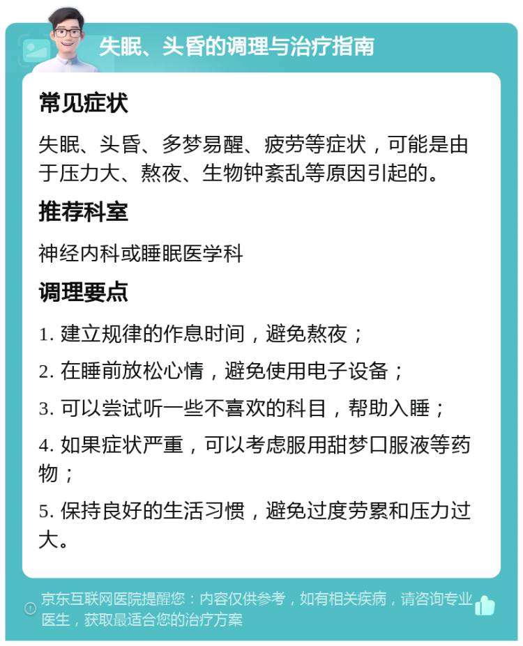 失眠、头昏的调理与治疗指南 常见症状 失眠、头昏、多梦易醒、疲劳等症状，可能是由于压力大、熬夜、生物钟紊乱等原因引起的。 推荐科室 神经内科或睡眠医学科 调理要点 1. 建立规律的作息时间，避免熬夜； 2. 在睡前放松心情，避免使用电子设备； 3. 可以尝试听一些不喜欢的科目，帮助入睡； 4. 如果症状严重，可以考虑服用甜梦口服液等药物； 5. 保持良好的生活习惯，避免过度劳累和压力过大。