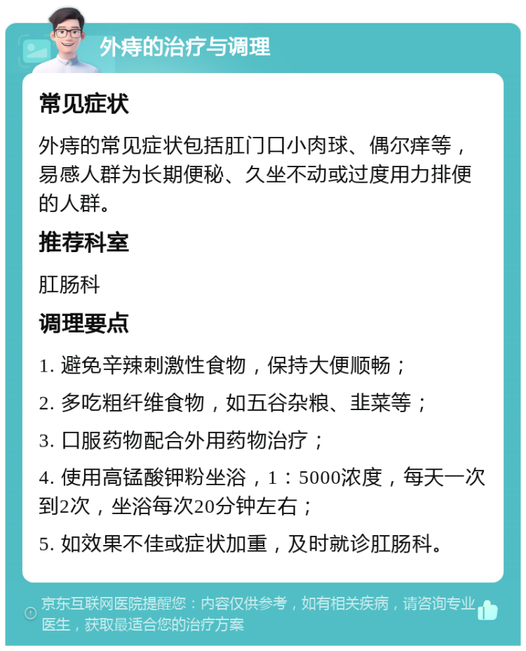 外痔的治疗与调理 常见症状 外痔的常见症状包括肛门口小肉球、偶尔痒等，易感人群为长期便秘、久坐不动或过度用力排便的人群。 推荐科室 肛肠科 调理要点 1. 避免辛辣刺激性食物，保持大便顺畅； 2. 多吃粗纤维食物，如五谷杂粮、韭菜等； 3. 口服药物配合外用药物治疗； 4. 使用高锰酸钾粉坐浴，1：5000浓度，每天一次到2次，坐浴每次20分钟左右； 5. 如效果不佳或症状加重，及时就诊肛肠科。