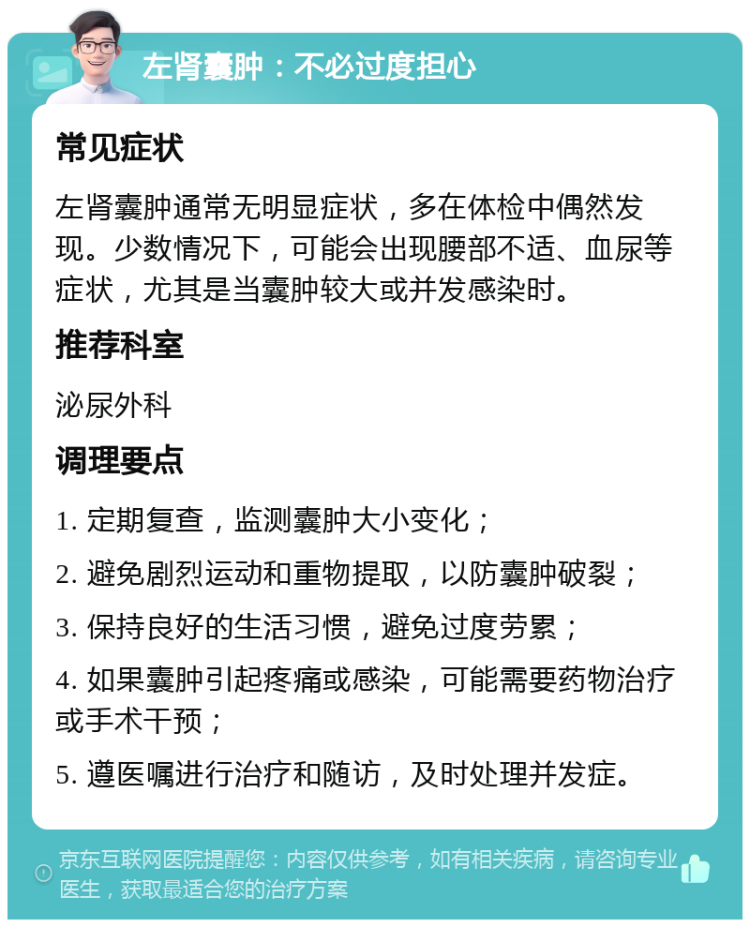 左肾囊肿：不必过度担心 常见症状 左肾囊肿通常无明显症状，多在体检中偶然发现。少数情况下，可能会出现腰部不适、血尿等症状，尤其是当囊肿较大或并发感染时。 推荐科室 泌尿外科 调理要点 1. 定期复查，监测囊肿大小变化； 2. 避免剧烈运动和重物提取，以防囊肿破裂； 3. 保持良好的生活习惯，避免过度劳累； 4. 如果囊肿引起疼痛或感染，可能需要药物治疗或手术干预； 5. 遵医嘱进行治疗和随访，及时处理并发症。