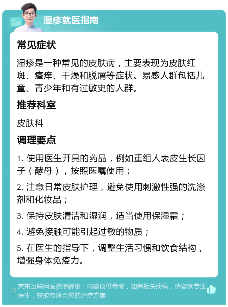 湿疹就医指南 常见症状 湿疹是一种常见的皮肤病，主要表现为皮肤红斑、瘙痒、干燥和脱屑等症状。易感人群包括儿童、青少年和有过敏史的人群。 推荐科室 皮肤科 调理要点 1. 使用医生开具的药品，例如重组人表皮生长因子（酵母），按照医嘱使用； 2. 注意日常皮肤护理，避免使用刺激性强的洗涤剂和化妆品； 3. 保持皮肤清洁和湿润，适当使用保湿霜； 4. 避免接触可能引起过敏的物质； 5. 在医生的指导下，调整生活习惯和饮食结构，增强身体免疫力。